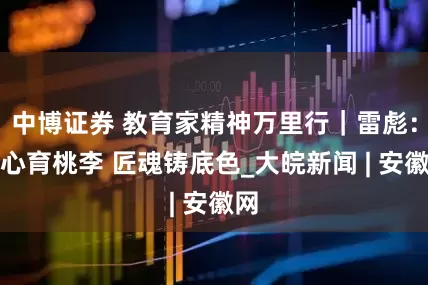 中博证券 教育家精神万里行｜雷彪：匠心育桃李 匠魂铸底色_大皖新闻 | 安徽网