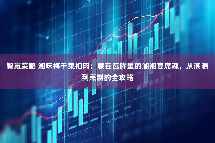 智赢策略 湘味梅干菜扣肉：藏在瓦罐里的湖湘宴席魂，从溯源到烹制的全攻略