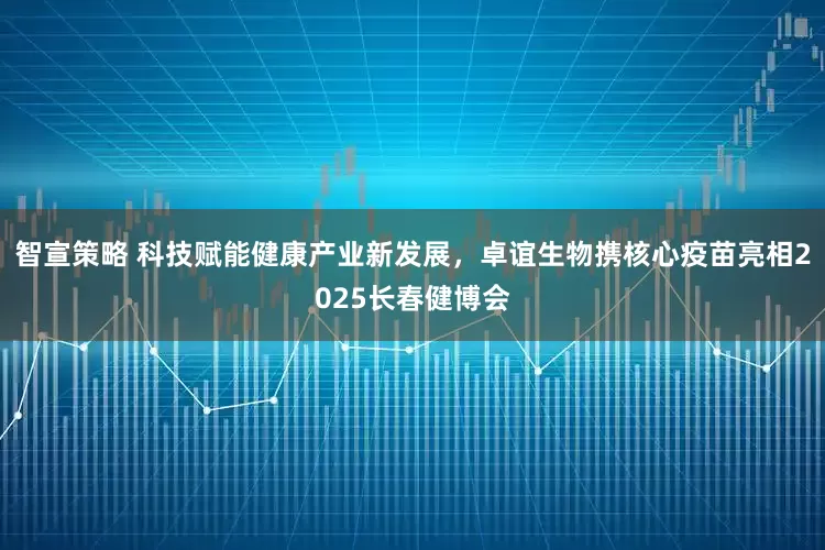 智宣策略 科技赋能健康产业新发展，卓谊生物携核心疫苗亮相2025长春健博会