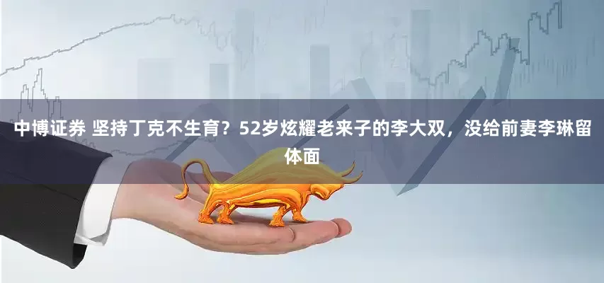 中博证券 坚持丁克不生育？52岁炫耀老来子的李大双，没给前妻李琳留体面