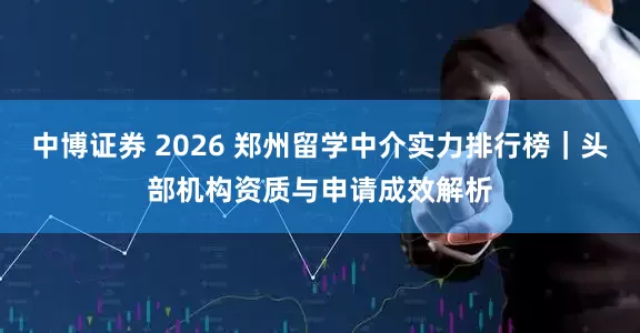 中博证券 2026 郑州留学中介实力排行榜｜头部机构资质与申请成效解析